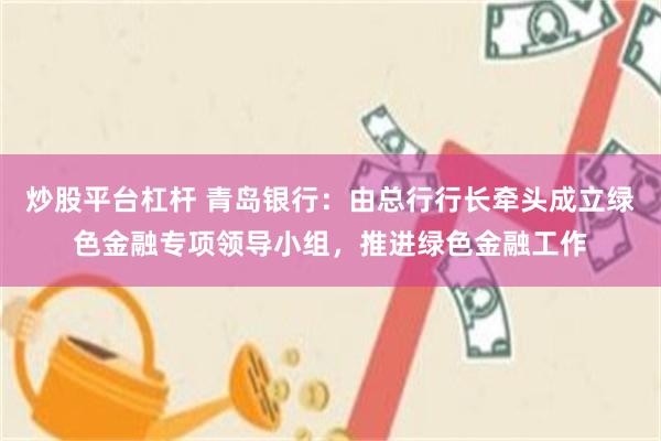 炒股平台杠杆 青岛银行：由总行行长牵头成立绿色金融专项领导小组，推进绿色金融工作