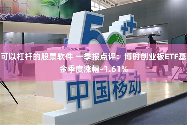 可以杠杆的股票软件 一季报点评：博时创业板ETF基金季度涨幅-1.61%