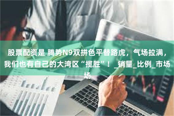股票配资是 腾势N9双拼色平替路虎，气场拉满，我们也有自己的大湾区“揽胜”！_销量_比例_市场