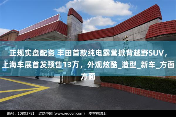 正规实盘配资 丰田首款纯电露营掀背越野SUV，上海车展首发预售13万，外观炫酷_造型_新车_方面