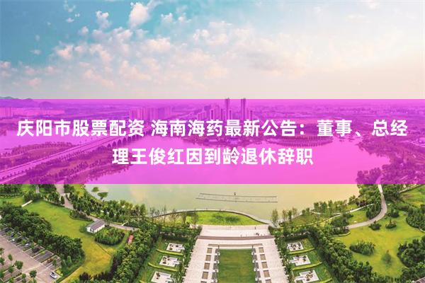 庆阳市股票配资 海南海药最新公告：董事、总经理王俊红因到龄退休辞职