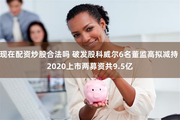 现在配资炒股合法吗 破发股科威尔6名董监高拟减持 2020上市两募资共9.5亿