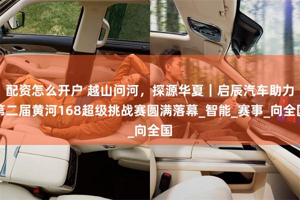 配资怎么开户 越山问河，探源华夏｜启辰汽车助力第二届黄河168超级挑战赛圆满落幕_智能_赛事_向全国