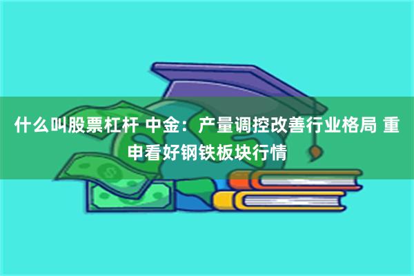 什么叫股票杠杆 中金：产量调控改善行业格局 重申看好钢铁板块行情
