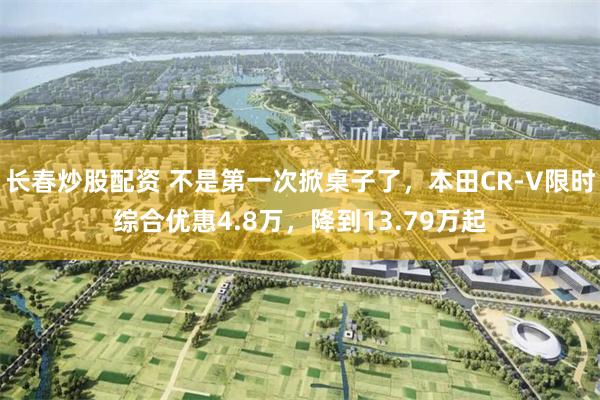 长春炒股配资 不是第一次掀桌子了，本田CR-V限时综合优惠4.8万，降到13.79万起