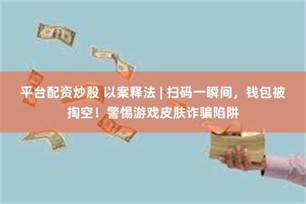 平台配资炒股 以案释法 | 扫码一瞬间，钱包被掏空！警惕游戏皮肤诈骗陷阱