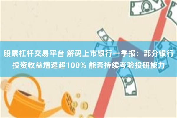 股票杠杆交易平台 解码上市银行一季报：部分银行投资收益增速超100% 能否持续考验投研能力