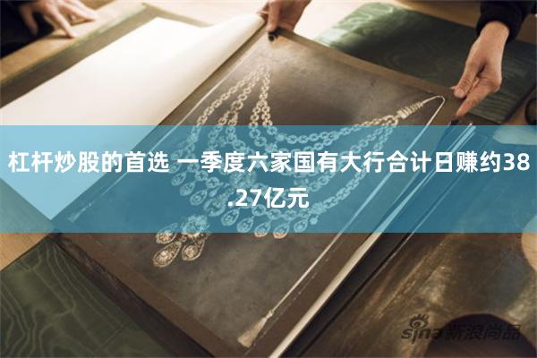 杠杆炒股的首选 一季度六家国有大行合计日赚约38.27亿元