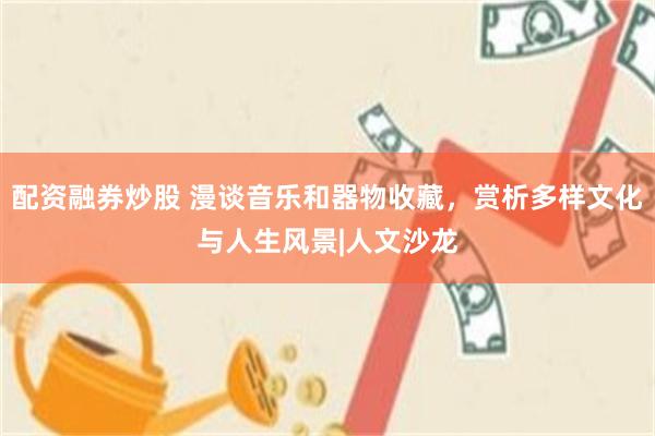配资融券炒股 漫谈音乐和器物收藏，赏析多样文化与人生风景|人文沙龙
