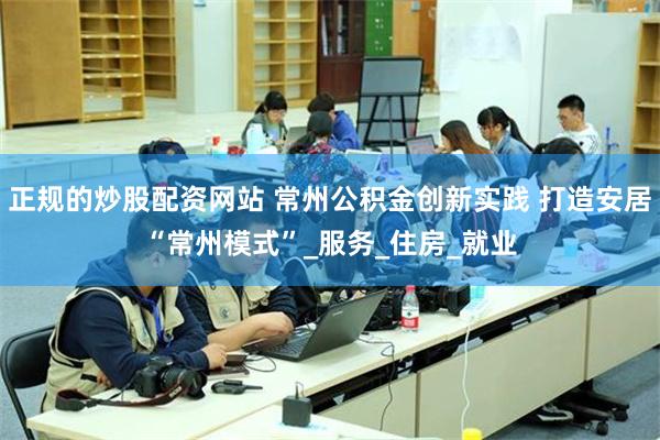 正规的炒股配资网站 常州公积金创新实践 打造安居“常州模式”_服务_住房_就业