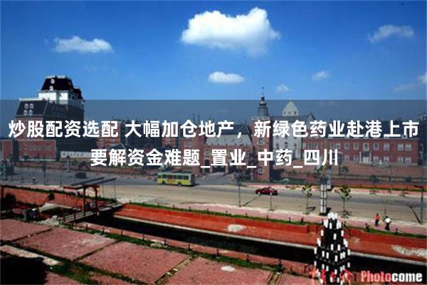 炒股配资选配 大幅加仓地产，新绿色药业赴港上市要解资金难题_置业_中药_四川