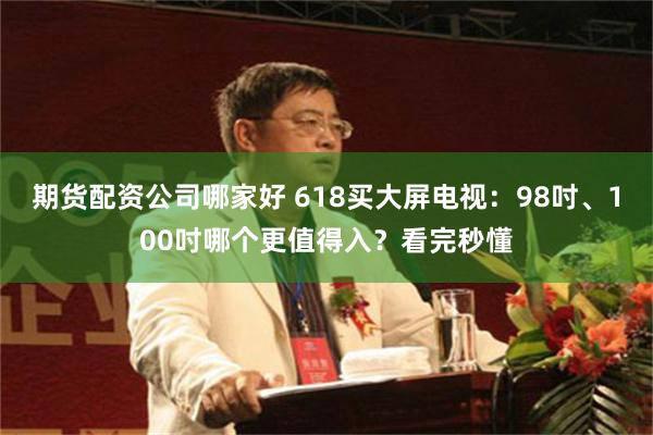 期货配资公司哪家好 618买大屏电视：98吋、100吋哪个更值得入？看完秒懂