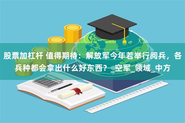 股票加杠杆 值得期待：解放军今年若举行阅兵，各兵种都会拿出什么好东西？_空军_领域_中方