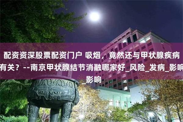 配资资深股票配资门户 吸烟，竟然还与甲状腺疾病有关？--南京甲状腺结节消融哪家好_风险_发病_影响