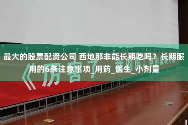 最大的股票配资公司 西地那非能长期吃吗？长期服用的6条注意事项_用药_医生_小剂量