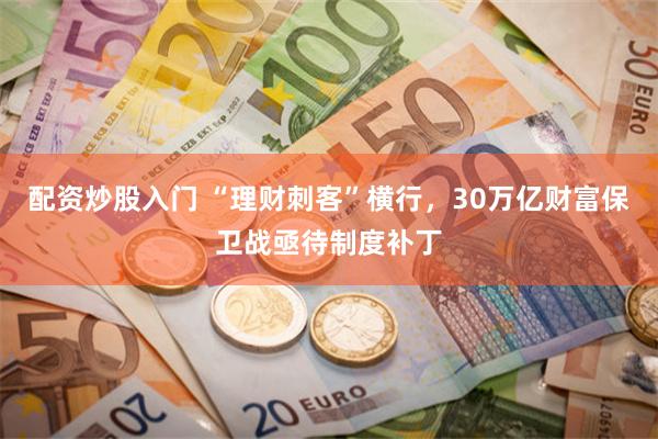 配资炒股入门 “理财刺客”横行，30万亿财富保卫战亟待制度补丁