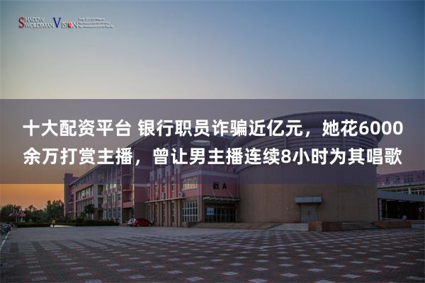 十大配资平台 银行职员诈骗近亿元，她花6000余万打赏主播，曾让男主播连续8小时为其唱歌