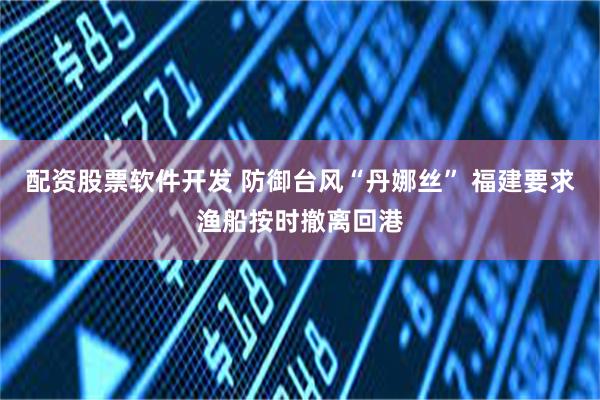 配资股票软件开发 防御台风“丹娜丝” 福建要求渔船按时撤离回港