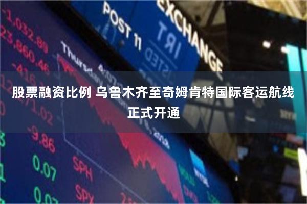 股票融资比例 乌鲁木齐至奇姆肯特国际客运航线正式开通