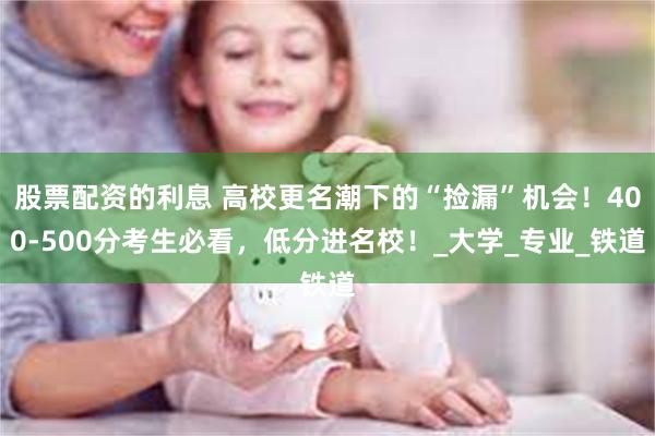 股票配资的利息 高校更名潮下的“捡漏”机会！400-500分考生必看，低分进名校！_大学_专业_铁道