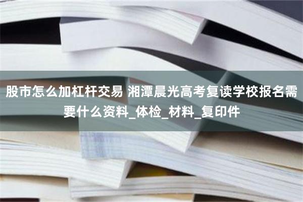 股市怎么加杠杆交易 湘潭晨光高考复读学校报名需要什么资料_体检_材料_复印件