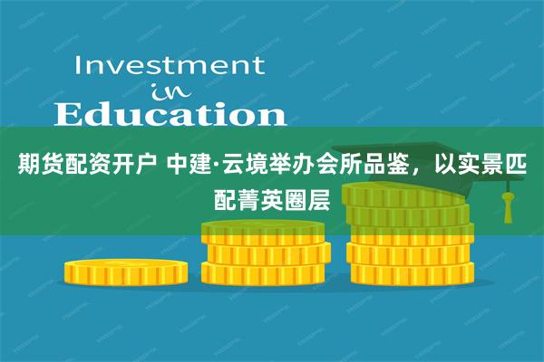 期货配资开户 中建·云境举办会所品鉴，以实景匹配菁英圈层