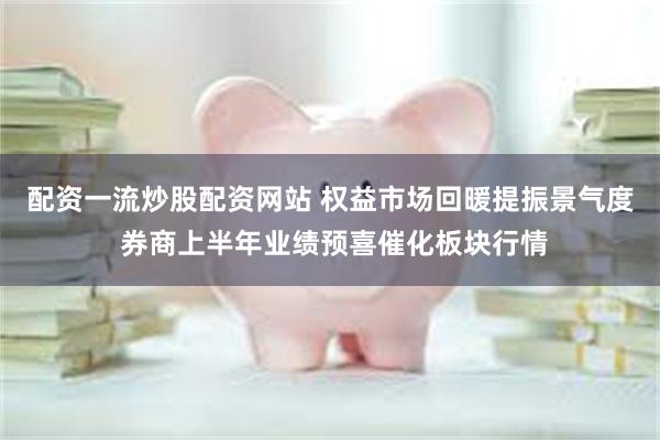 配资一流炒股配资网站 权益市场回暖提振景气度 券商上半年业绩预喜催化板块行情