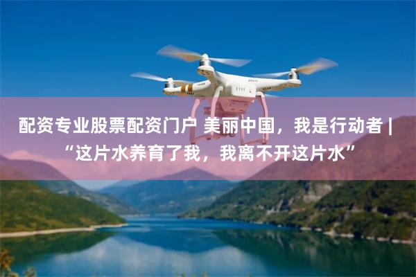 配资专业股票配资门户 美丽中国，我是行动者 | “这片水养育了我，我离不开这片水”