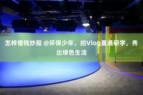 怎样借钱炒股 @环保少年，拍Vlog直通研学，秀出绿色生活