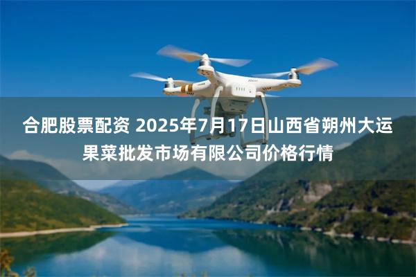 合肥股票配资 2025年7月17日山西省朔州大运果菜批发市场有限公司价格行情