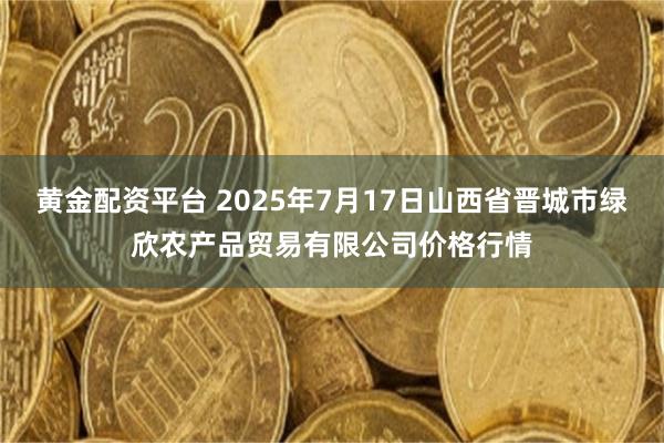 黄金配资平台 2025年7月17日山西省晋城市绿欣农产品贸易有限公司价格行情