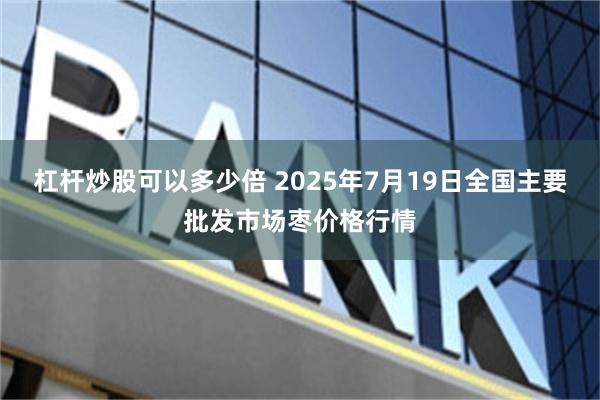 杠杆炒股可以多少倍 2025年7月19日全国主要批发市场枣价格行情