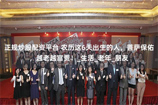 正规炒股配资平台 农历这6天出生的人，菩萨保佑，越老越富贵！_生活_老年_朋友