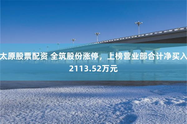 太原股票配资 全筑股份涨停，上榜营业部合计净买入2113.52万元