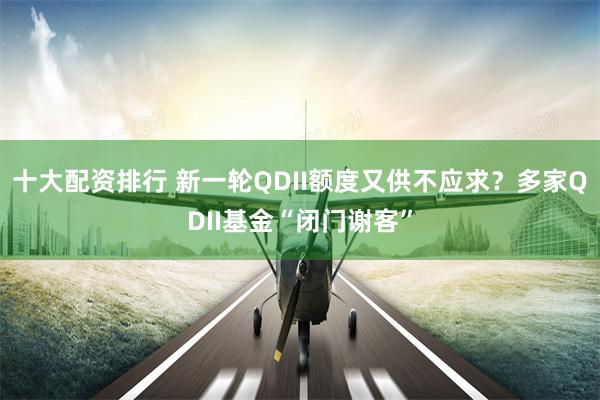 十大配资排行 新一轮QDII额度又供不应求？多家QDII基金“闭门谢客”