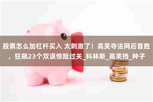 股票怎么加杠杆买入 太刺激了！高芙夺法网后首胜，狂飙23个双误惊险过关_科林斯_高芙挡_种子