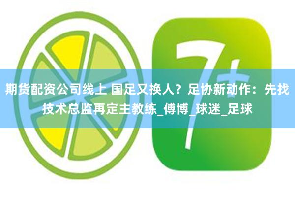 期货配资公司线上 国足又换人？足协新动作：先找技术总监再定主教练_傅博_球迷_足球