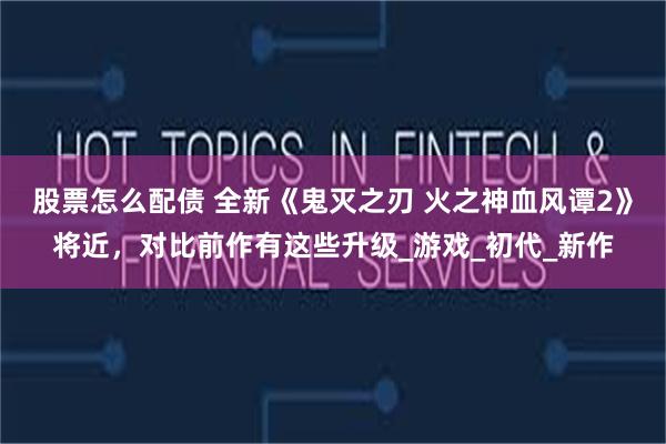 股票怎么配债 全新《鬼灭之刃 火之神血风谭2》将近，对比前作有这些升级_游戏_初代_新作