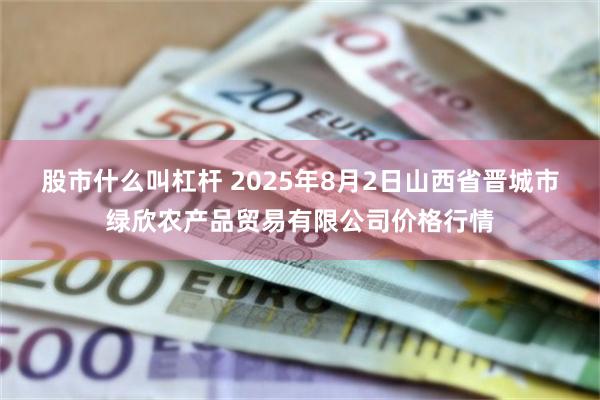 股市什么叫杠杆 2025年8月2日山西省晋城市绿欣农产品贸易有限公司价格行情