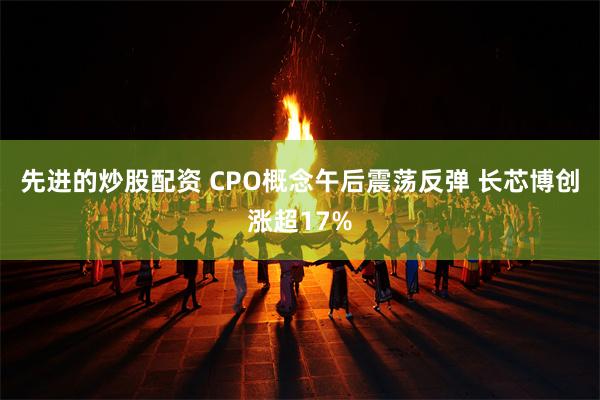 先进的炒股配资 CPO概念午后震荡反弹 长芯博创涨超17%