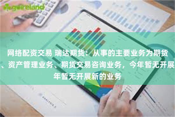 网络配资交易 瑞达期货：从事的主要业务为期货经纪业务、资产管理业务、期货交易咨询业务，今年暂无开展新的业务