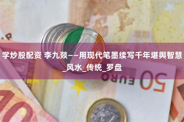 学炒股配资 李九燚——用现代笔墨续写千年堪舆智慧_风水_传统_罗盘