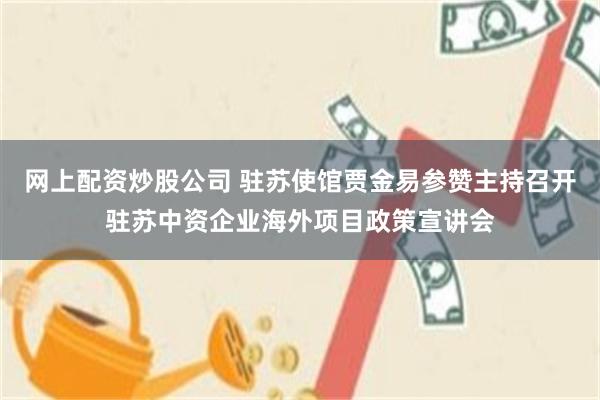 网上配资炒股公司 驻苏使馆贾金易参赞主持召开驻苏中资企业海外项目政策宣讲会