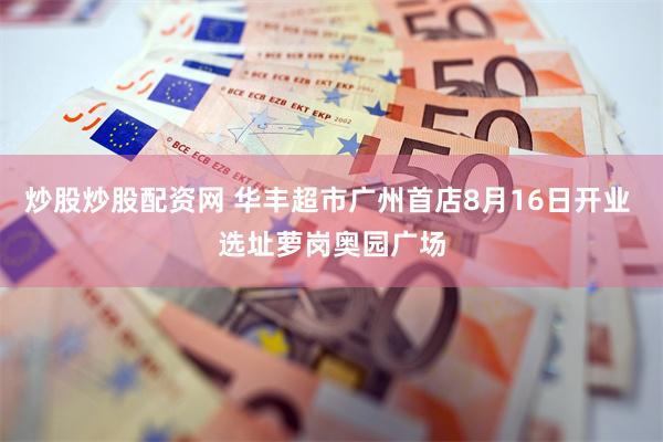 炒股炒股配资网 华丰超市广州首店8月16日开业 选址萝岗奥园广场