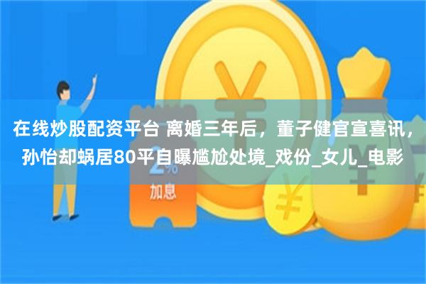在线炒股配资平台 离婚三年后，董子健官宣喜讯，孙怡却蜗居80平自曝尴尬处境_戏份_女儿_电影