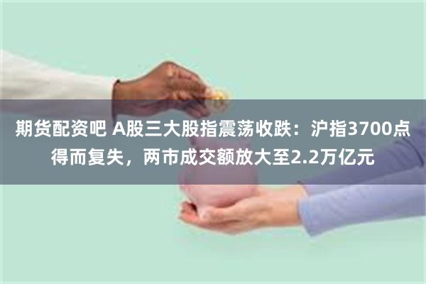 期货配资吧 A股三大股指震荡收跌：沪指3700点得而复失，两市成交额放大至2.2万亿元