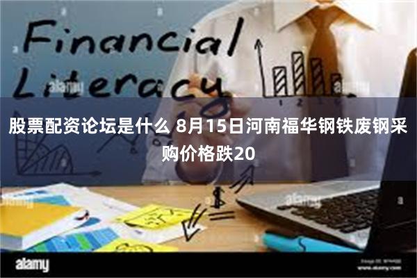 股票配资论坛是什么 8月15日河南福华钢铁废钢采购价格跌20