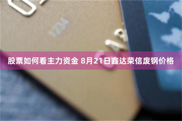 股票如何看主力资金 8月21日鑫达荣信废钢价格