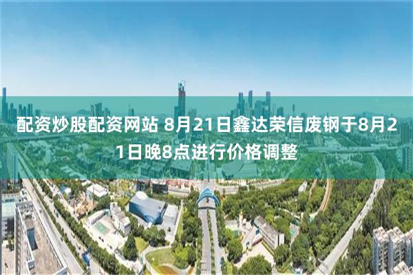 配资炒股配资网站 8月21日鑫达荣信废钢于8月21日晚8点进行价格调整