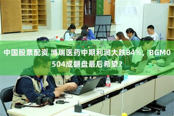 中国股票配资 博瑞医药中期利润大跌84%，BGM0504成翻盘最后希望？